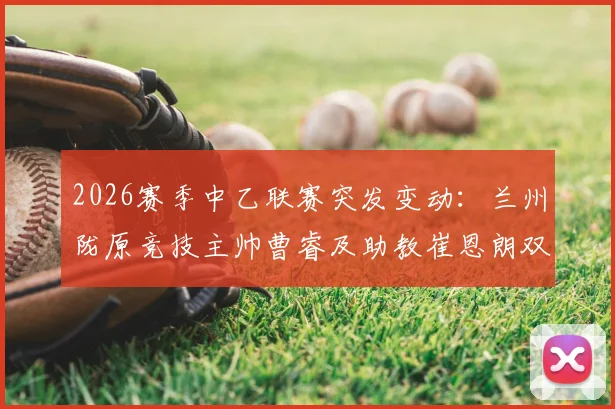 2026赛季中乙联赛突发变动：兰州陇原竞技主帅曹睿及助教崔恩朗双双辞职，球队前景引关注