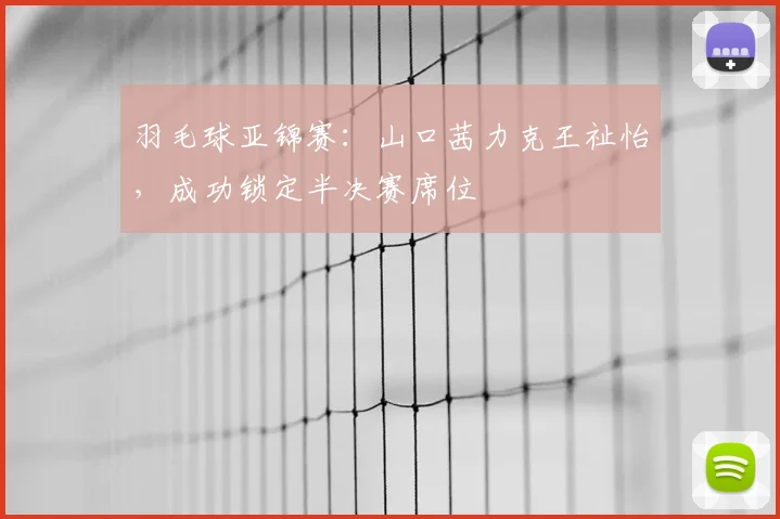 羽毛球亚锦赛:山口茜力克王祉怡,成功锁定半决赛席位
