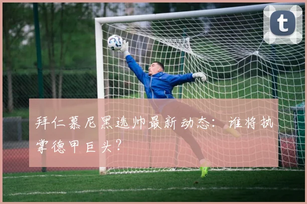 拜仁慕尼黑选帅最新动态:谁将执掌德甲巨头?
