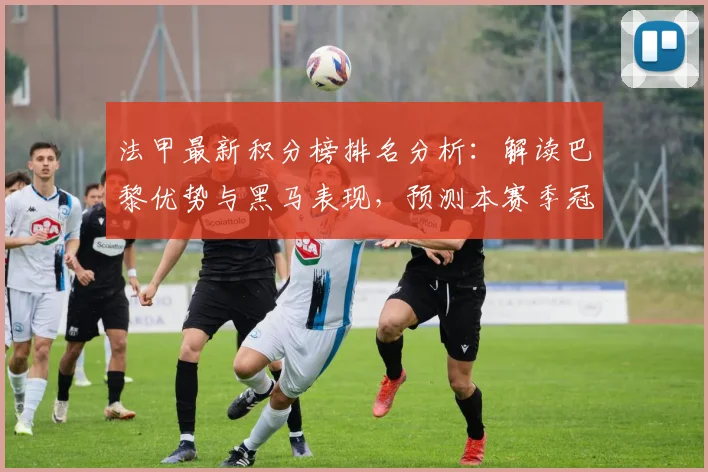 法甲最新积分榜排名分析:解读巴黎优势与黑马表现,预测本赛季冠军归属