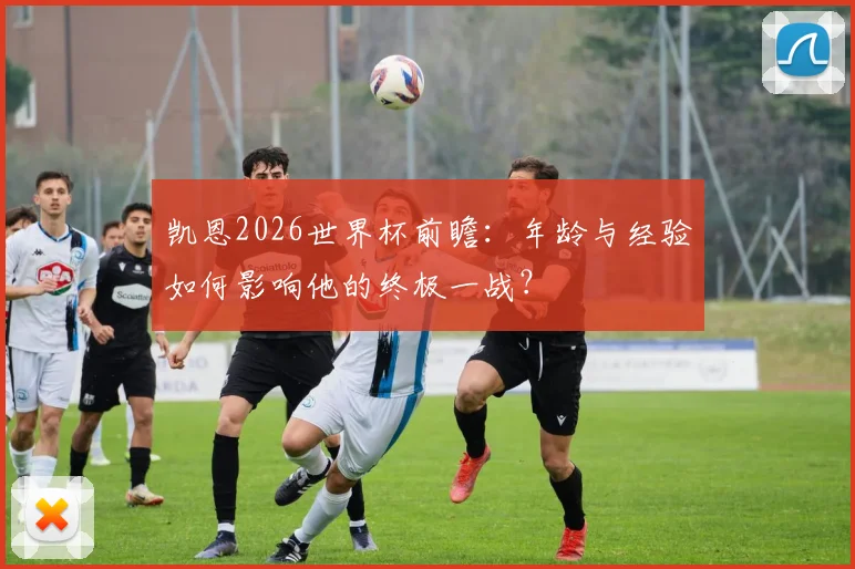 凯恩2026世界杯前瞻:年龄与经验如何影响他的终极一战?