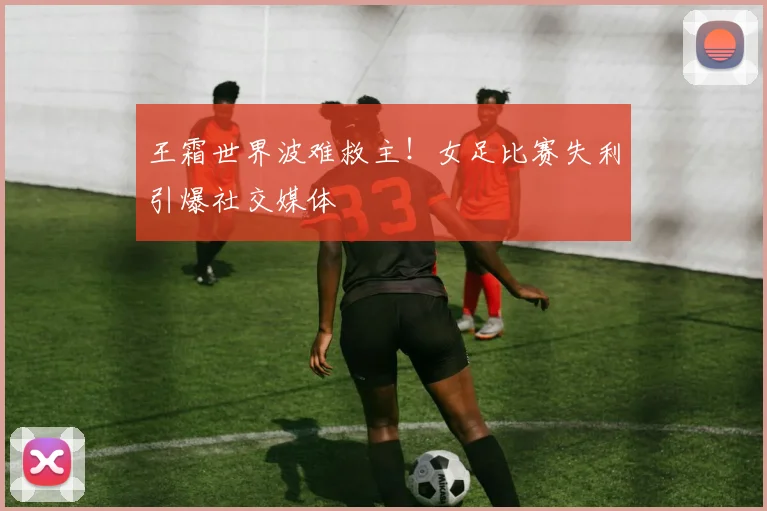 王霜世界波难救主！女足比赛失利引爆社交媒体