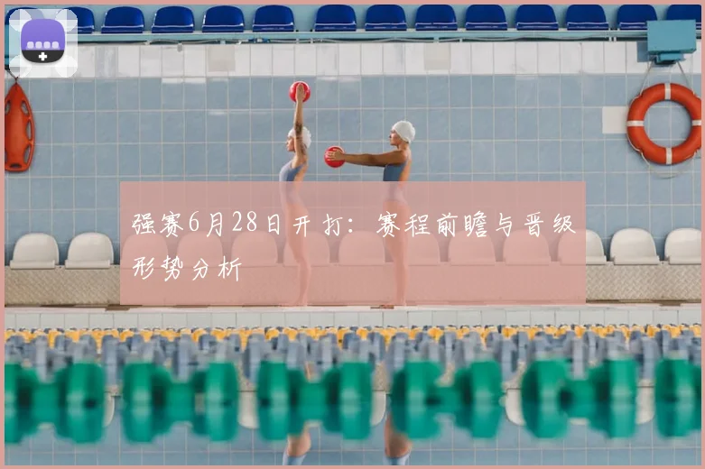 强赛6月28日开打:赛程前瞻与晋级形势分析