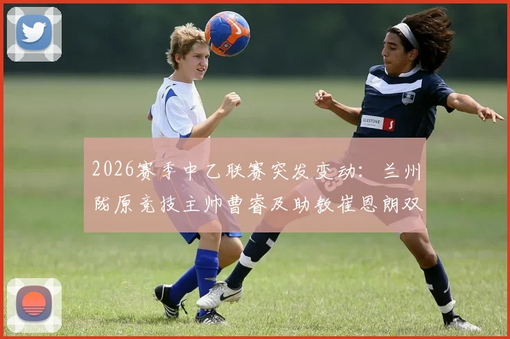 2026赛季中乙联赛突发变动:兰州陇原竞技主帅曹睿及助教崔恩朗双双辞职,球队前景引关注
