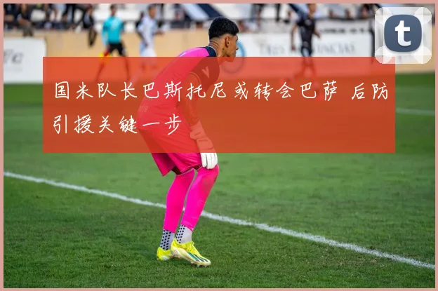 国米队长巴斯托尼或转会巴萨 后防引援关键一步