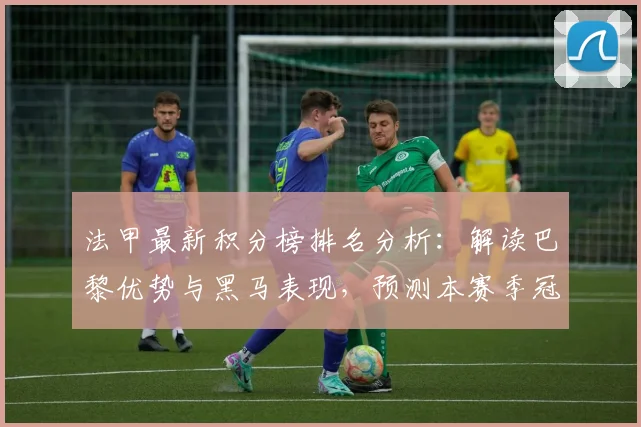 法甲最新积分榜排名分析:解读巴黎优势与黑马表现,预测本赛季冠军归属