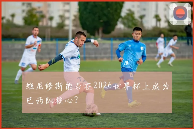 维尼修斯能否在2026世界杯上成为巴西队核心?