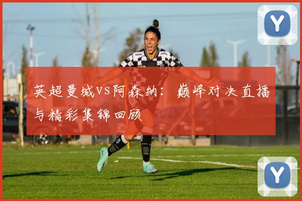 英超曼城vs阿森纳：巅峰对决直播与精彩集锦回顾