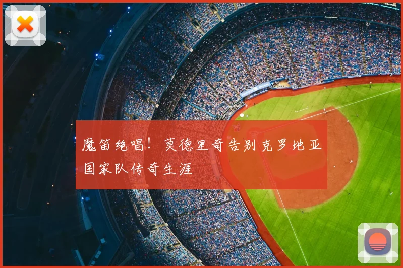 魔笛绝唱!莫德里奇告别克罗地亚国家队传奇生涯