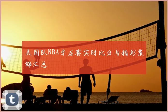 美国队NBA季后赛实时比分与精彩集锦汇总
