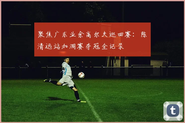 聚焦广东业余高尔夫巡回赛:陈沄清远站加洞赛夺冠全记录