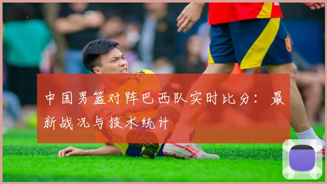 中国男篮对阵巴西队实时比分:最新战况与技术统计