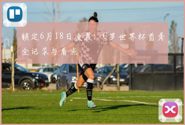 锁定6月18日凌晨:C罗世界杯首秀全记录与看点